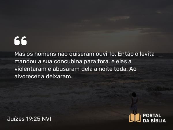 Juízes 19:25-26 NVI - Mas os homens não quiseram ouvi-lo. Então o levita mandou a sua concubina para fora, e eles a violentaram e abusaram dela a noite toda. Ao alvorecer a deixaram.