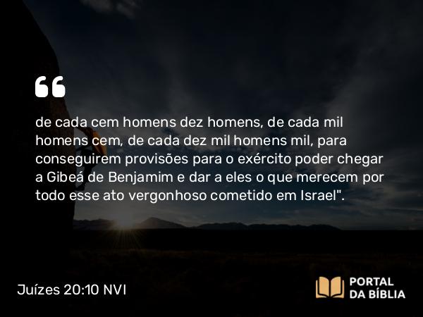 Juízes 20:10 NVI - de cada cem homens dez homens, de cada mil homens cem, de cada dez mil homens mil, para conseguirem provisões para o exército poder chegar a Gibeá de Benjamim e dar a eles o que merecem por todo esse ato vergonhoso cometido em Israel