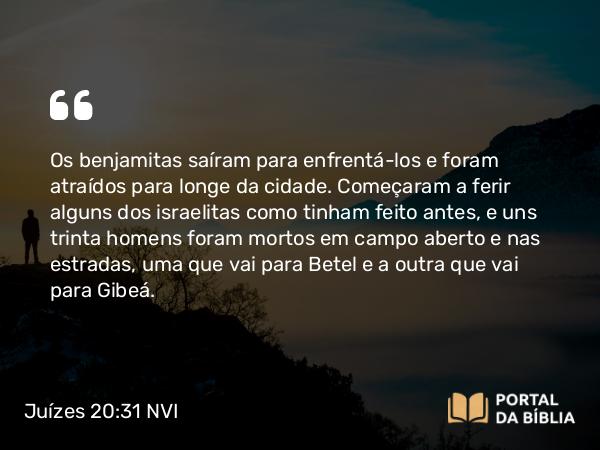 Juízes 20:31 NVI - Os benjamitas saíram para enfrentá-los e foram atraídos para longe da cidade. Começaram a ferir alguns dos israelitas como tinham feito antes, e uns trinta homens foram mortos em campo aberto e nas estradas, uma que vai para Betel e a outra que vai para Gibeá.