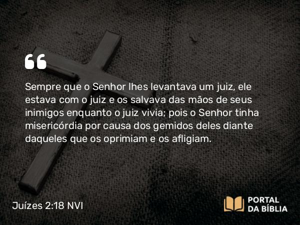 Juízes 2:18 NVI - Sempre que o Senhor lhes levantava um juiz, ele estava com o juiz e os salvava das mãos de seus inimigos enquanto o juiz vivia; pois o Senhor tinha misericórdia por causa dos gemidos deles diante daqueles que os oprimiam e os afligiam.