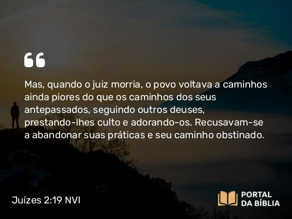 Juízes 2:19 NVI - Mas, quando o juiz morria, o povo voltava a caminhos ainda piores do que os caminhos dos seus antepassados, seguindo outros deuses, prestando-lhes culto e adorando-os. Recusavam-se a abandonar suas práticas e seu caminho obstinado.