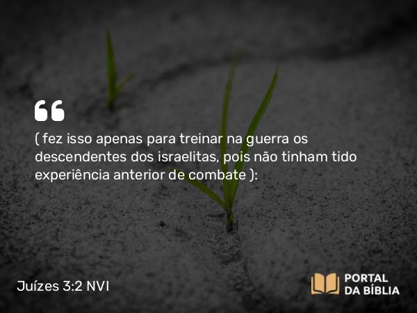 Juízes 3:2 NVI - ( fez isso apenas para treinar na guerra os descendentes dos israelitas, pois não tinham tido experiência anterior de combate ):