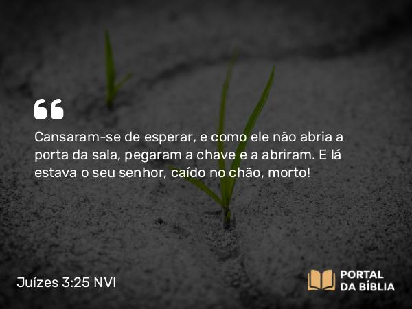 Juízes 3:25 NVI - Cansaram-se de esperar, e como ele não abria a porta da sala, pegaram a chave e a abriram. E lá estava o seu senhor, caído no chão, morto!