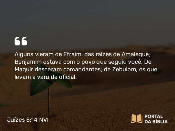 Juízes 5:14 NVI - Alguns vieram de Efraim, das raízes de Amaleque; Benjamim estava com o povo que seguiu você. De Maquir desceram comandantes; de Zebulom, os que levam a vara de oficial.