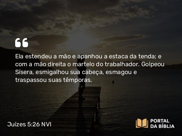 Juízes 5:26 NVI - Ela estendeu a mão e apanhou a estaca da tenda; e com a mão direita o martelo do trabalhador. Golpeou Sísera, esmigalhou sua cabeça, esmagou e traspassou suas têmporas.