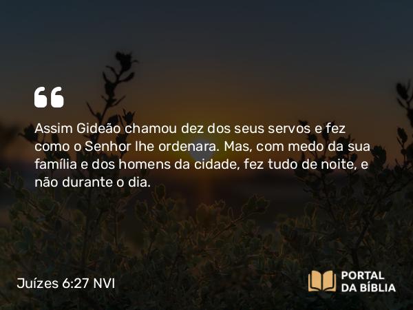 Juízes 6:27 NVI - Assim Gideão chamou dez dos seus servos e fez como o Senhor lhe ordenara. Mas, com medo da sua família e dos homens da cidade, fez tudo de noite, e não durante o dia.