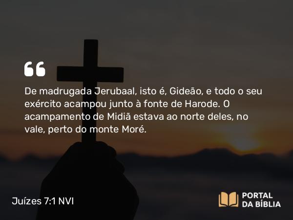 Juízes 7:1 NVI - De madrugada Jerubaal, isto é, Gideão, e todo o seu exército acampou junto à fonte de Harode. O acampamento de Midiã estava ao norte deles, no vale, perto do monte Moré.