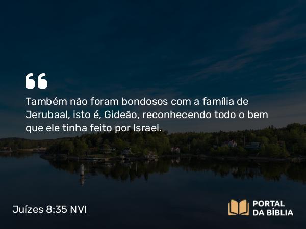 Juízes 8:35 NVI - Também não foram bondosos com a família de Jerubaal, isto é, Gideão, reconhecendo todo o bem que ele tinha feito por Israel.