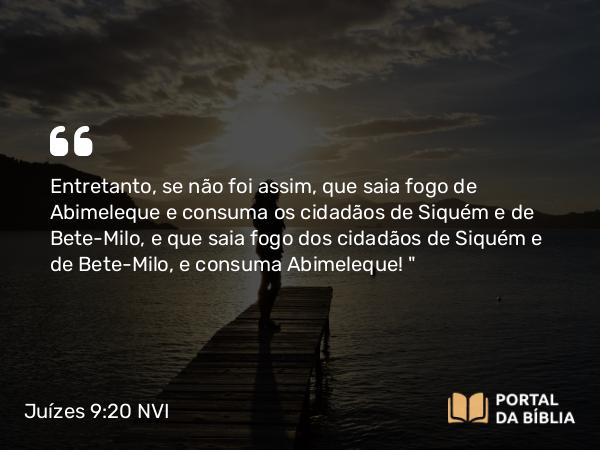 Juízes 9:20 NVI - Entretanto, se não foi assim, que saia fogo de Abimeleque e consuma os cidadãos de Siquém e de Bete-Milo, e que saia fogo dos cidadãos de Siquém e de Bete-Milo, e consuma Abimeleque! 