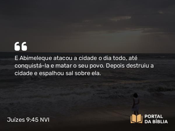 Juízes 9:45 NVI - E Abimeleque atacou a cidade o dia todo, até conquistá-la e matar o seu povo. Depois destruiu a cidade e espalhou sal sobre ela.