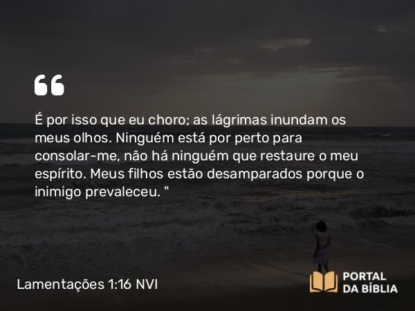 Lamentações 1:16 NVI - É por isso que eu choro; as lágrimas inundam os meus olhos. Ninguém está por perto para consolar-me, não há ninguém que restaure o meu espírito. Meus filhos estão desamparados porque o inimigo prevaleceu. 