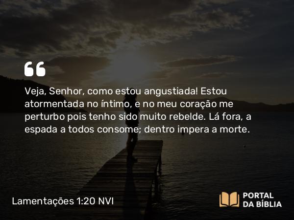 Lamentações 1:20 NVI - Veja, Senhor, como estou angustiada! Estou atormentada no íntimo, e no meu coração me perturbo pois tenho sido muito rebelde. Lá fora, a espada a todos consome; dentro impera a morte.