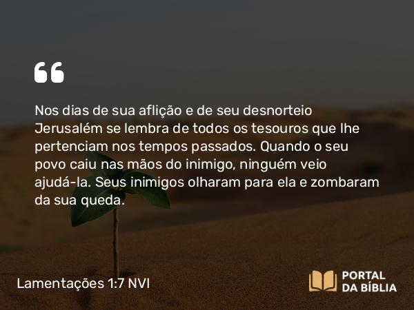 Lamentações 1:7 NVI - Nos dias de sua aflição e de seu desnorteio Jerusalém se lembra de todos os tesouros que lhe pertenciam nos tempos passados. Quando o seu povo caiu nas mãos do inimigo, ninguém veio ajudá-la. Seus inimigos olharam para ela e zombaram da sua queda.