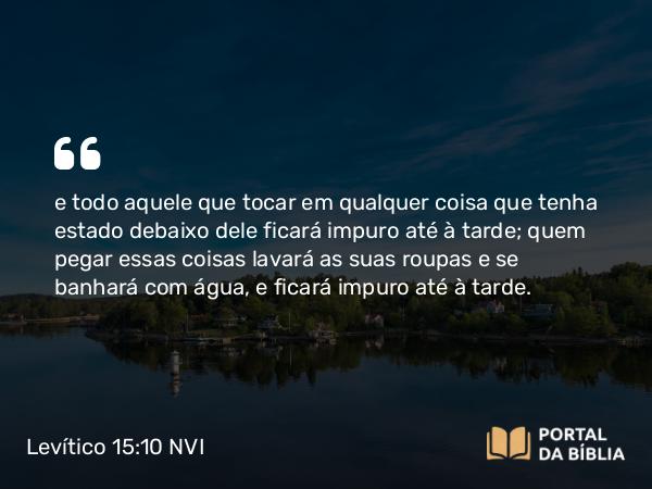 Levítico 15:10 NVI - e todo aquele que tocar em qualquer coisa que tenha estado debaixo dele ficará impuro até à tarde; quem pegar essas coisas lavará as suas roupas e se banhará com água, e ficará impuro até à tarde.