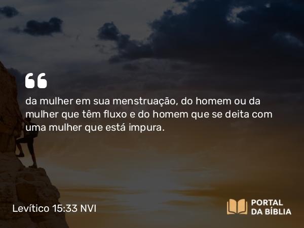 Levítico 15:33 NVI - da mulher em sua menstruação, do homem ou da mulher que têm fluxo e do homem que se deita com uma mulher que está impura.