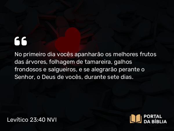 Levítico 23:40 NVI - No primeiro dia vocês apanharão os melhores frutos das árvores, folhagem de tamareira, galhos frondosos e salgueiros, e se alegrarão perante o Senhor, o Deus de vocês, durante sete dias.