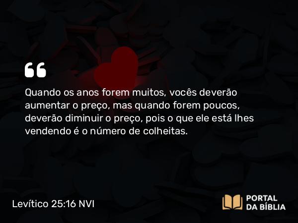 Levítico 25:16 NVI - Quando os anos forem muitos, vocês deverão aumentar o preço, mas quando forem poucos, deverão diminuir o preço, pois o que ele está lhes vendendo é o número de colheitas.