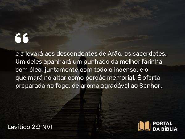 Levítico 2:2-3 NVI - e a levará aos descendentes de Arão, os sacerdotes. Um deles apanhará um punhado da melhor farinha com óleo, juntamente com todo o incenso, e o queimará no altar como porção memorial. É oferta preparada no fogo, de aroma agradável ao Senhor.