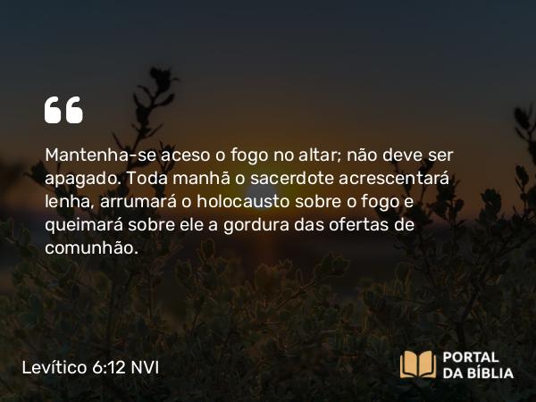 Levítico 6:12 NVI - Mantenha-se aceso o fogo no altar; não deve ser apagado. Toda manhã o sacerdote acrescentará lenha, arrumará o holocausto sobre o fogo e queimará sobre ele a gordura das ofertas de comunhão.