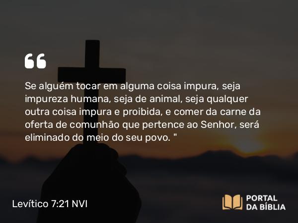 Levítico 7:21 NVI - Se alguém tocar em alguma coisa impura, seja impureza humana, seja de animal, seja qualquer outra coisa impura e proibida, e comer da carne da oferta de comunhão que pertence ao Senhor, será eliminado do meio do seu povo. 