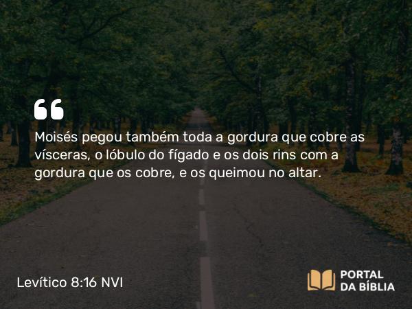 Levítico 8:16 NVI - Moisés pegou também toda a gordura que cobre as vísceras, o lóbulo do fígado e os dois rins com a gordura que os cobre, e os queimou no altar.