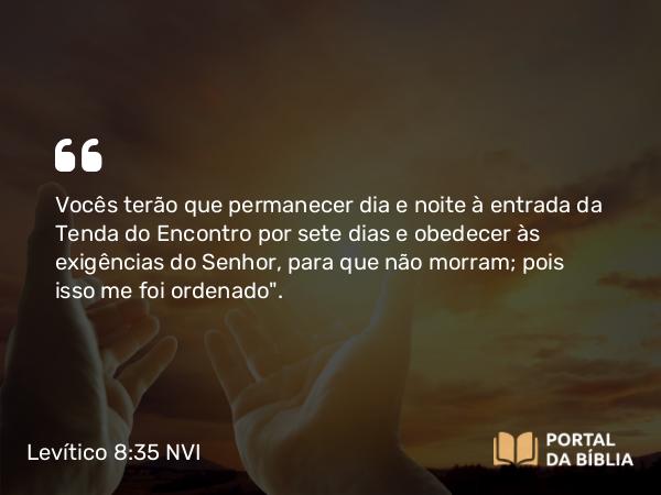 Levítico 8:35 NVI - Vocês terão que permanecer dia e noite à entrada da Tenda do Encontro por sete dias e obedecer às exigências do Senhor, para que não morram; pois isso me foi ordenado