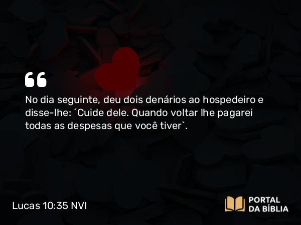 Lucas 10:35 NVI - No dia seguinte, deu dois denários ao hospedeiro e disse-lhe: ´Cuide dele. Quando voltar lhe pagarei todas as despesas que você tiver`.