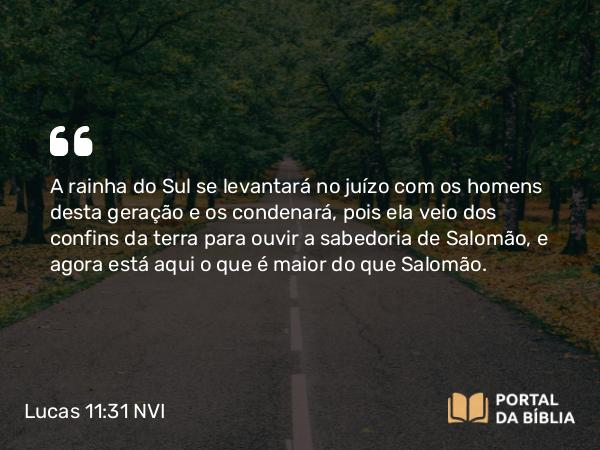 Lucas 11:31 NVI - A rainha do Sul se levantará no juízo com os homens desta geração e os condenará, pois ela veio dos confins da terra para ouvir a sabedoria de Salomão, e agora está aqui o que é maior do que Salomão.