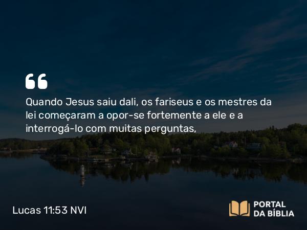 Lucas 11:53 NVI - Quando Jesus saiu dali, os fariseus e os mestres da lei começaram a opor-se fortemente a ele e a interrogá-lo com muitas perguntas,