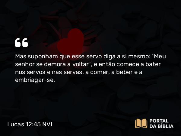 Lucas 12:45 NVI - Mas suponham que esse servo diga a si mesmo: ´Meu senhor se demora a voltar`, e então comece a bater nos servos e nas servas, a comer, a beber e a embriagar-se.