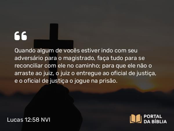 Lucas 12:58 NVI - Quando algum de vocês estiver indo com seu adversário para o magistrado, faça tudo para se reconciliar com ele no caminho; para que ele não o arraste ao juiz, o juiz o entregue ao oficial de justiça, e o oficial de justiça o jogue na prisão.