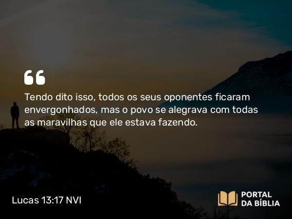 Lucas 13:17 NVI - Tendo dito isso, todos os seus oponentes ficaram envergonhados, mas o povo se alegrava com todas as maravilhas que ele estava fazendo.