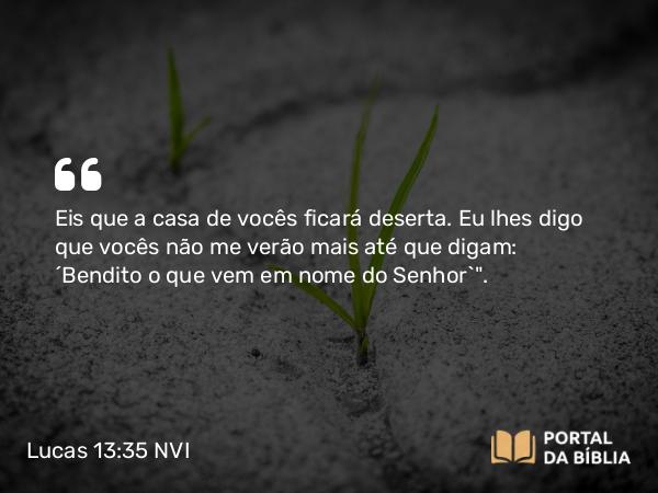 Lucas 13:35 NVI - Eis que a casa de vocês ficará deserta. Eu lhes digo que vocês não me verão mais até que digam: ´Bendito o que vem em nome do Senhor`