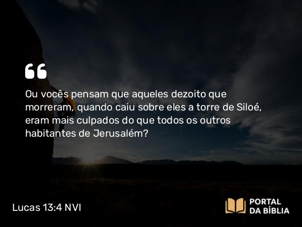 Lucas 13:4 NVI - Ou vocês pensam que aqueles dezoito que morreram, quando caiu sobre eles a torre de Siloé, eram mais culpados do que todos os outros habitantes de Jerusalém?