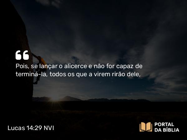 Lucas 14:29 NVI - Pois, se lançar o alicerce e não for capaz de terminá-la, todos os que a virem rirão dele,