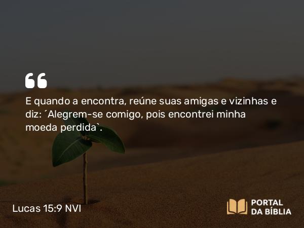 Lucas 15:9 NVI - E quando a encontra, reúne suas amigas e vizinhas e diz: ´Alegrem-se comigo, pois encontrei minha moeda perdida`.