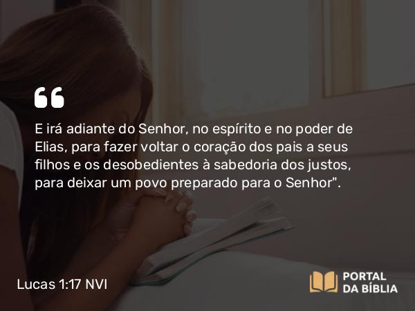 Lucas 1:17 NVI - E irá adiante do Senhor, no espírito e no poder de Elias, para fazer voltar o coração dos pais a seus filhos e os desobedientes à sabedoria dos justos, para deixar um povo preparado para o Senhor