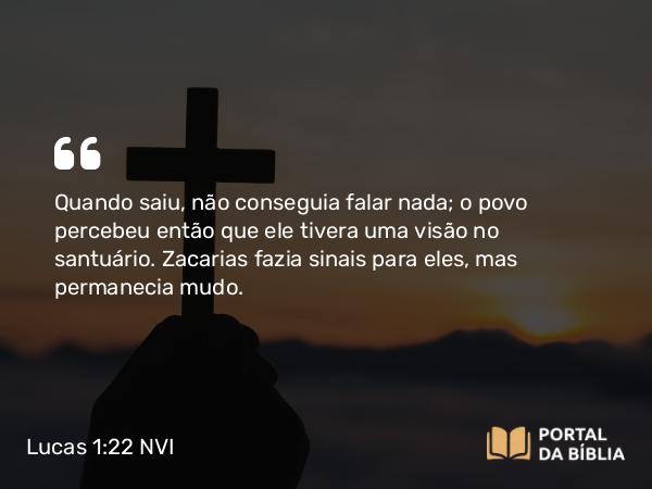 Lucas 1:22 NVI - Quando saiu, não conseguia falar nada; o povo percebeu então que ele tivera uma visão no santuário. Zacarias fazia sinais para eles, mas permanecia mudo.