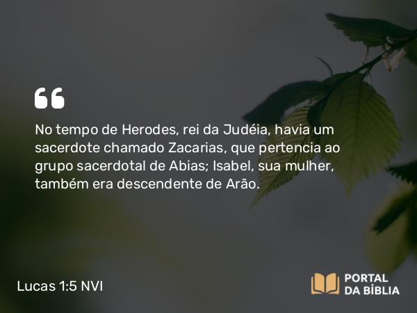 Lucas 1:5 NVI - No tempo de Herodes, rei da Judéia, havia um sacerdote chamado Zacarias, que pertencia ao grupo sacerdotal de Abias; Isabel, sua mulher, também era descendente de Arão.