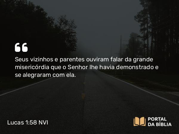 Lucas 1:58 NVI - Seus vizinhos e parentes ouviram falar da grande misericórdia que o Senhor lhe havia demonstrado e se alegraram com ela.