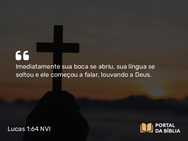 Lucas 1:64 NVI - Imediatamente sua boca se abriu, sua língua se soltou e ele começou a falar, louvando a Deus.