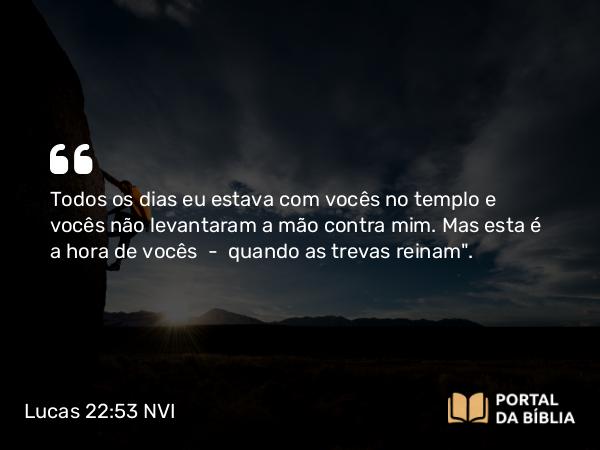 Lucas 22:53 NVI - Todos os dias eu estava com vocês no templo e vocês não levantaram a mão contra mim. Mas esta é a hora de vocês  -  quando as trevas reinam