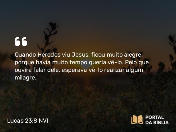 Lucas 23:8 NVI - Quando Herodes viu Jesus, ficou muito alegre, porque havia muito tempo queria vê-lo. Pelo que ouvira falar dele, esperava vê-lo realizar algum milagre.