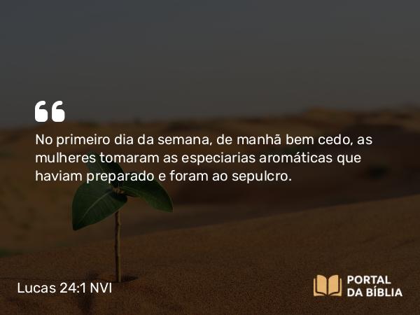 Lucas 24:1 NVI - No primeiro dia da semana, de manhã bem cedo, as mulheres tomaram as especiarias aromáticas que haviam preparado e foram ao sepulcro.