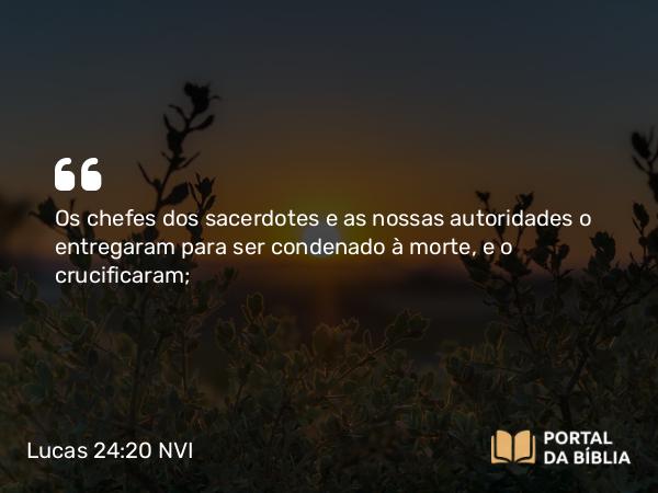 Lucas 24:20 NVI - Os chefes dos sacerdotes e as nossas autoridades o entregaram para ser condenado à morte, e o crucificaram;