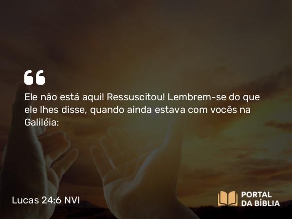 Lucas 24:6 NVI - Ele não está aqui! Ressuscitou! Lembrem-se do que ele lhes disse, quando ainda estava com vocês na Galiléia: