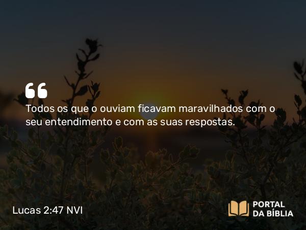 Lucas 2:47 NVI - Todos os que o ouviam ficavam maravilhados com o seu entendimento e com as suas respostas.