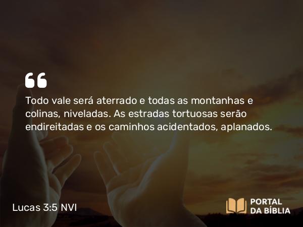 Lucas 3:5 NVI - Todo vale será aterrado e todas as montanhas e colinas, niveladas. As estradas tortuosas serão endireitadas e os caminhos acidentados, aplanados.