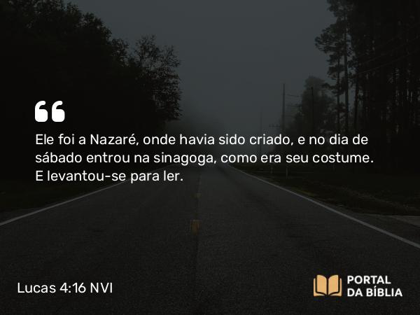 Lucas 4:16 NVI - Ele foi a Nazaré, onde havia sido criado, e no dia de sábado entrou na sinagoga, como era seu costume. E levantou-se para ler.