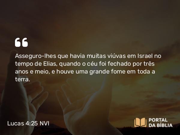 Lucas 4:25 NVI - Asseguro-lhes que havia muitas viúvas em Israel no tempo de Elias, quando o céu foi fechado por três anos e meio, e houve uma grande fome em toda a terra.